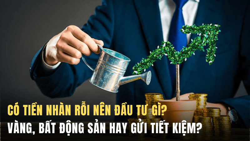 Có tiền nhàn rỗi nên đầu tư gì? Vàng, bất động sản hay gửi tiết kiệm?