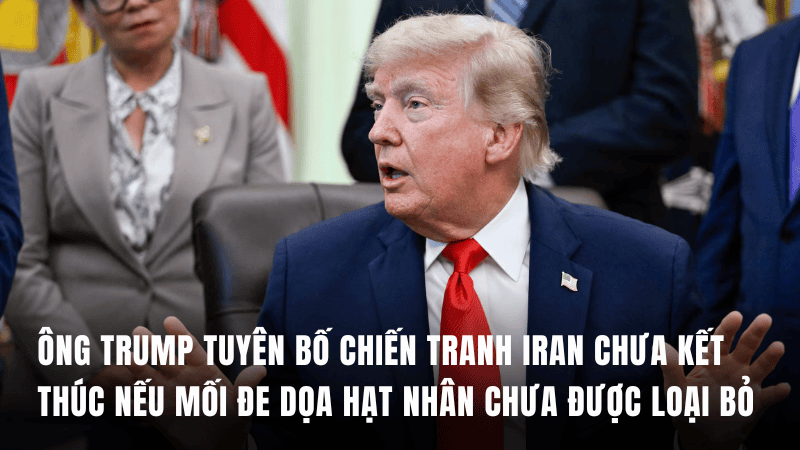 Ông Trump tuyên bố chiến tranh Iran chưa kết thúc nếu mối đe dọa hạt nhân chưa được loại bỏ